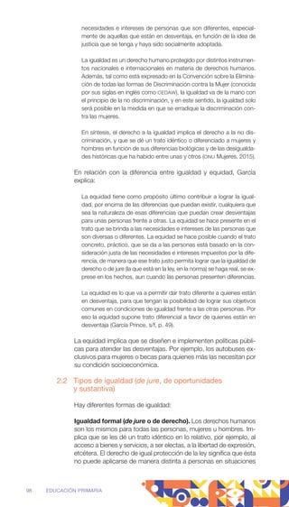 necesidades e intereses de personas que son diferentes, especial-
mente de aquellas que están en desventaja, en función de la idea de
justicia que se tenga y haya sido socialmente adoptada.
La igualdad es un derecho humano protegido por distintos instrumen-
tos nacionales e internacionales en materia de derechos humanos.
Además, tal como está expresado en la Convención sobre la Elimina-
ción de todas las formas de Discriminación contra la Mujer (conocida
por sus siglas en inglés como CEDAW), la igualdad va de la mano con
el principio de la no discriminación, y en este sentido, la igualdad solo
será posible en la medida en que se erradique la discriminación con-
tra las mujeres.
En síntesis, el derecho a la igualdad implica el derecho a la no dis-
criminación, y que se dé un trato idéntico o diferenciado a mujeres y
hombres en función de sus diferencias biológicas y de las desigualda-
des históricas que ha habido entre unas y otros (ONU Mujeres, 2015).
En relación con la diferencia entre igualdad y equidad, García
explica:
La equidad tiene como propósito último contribuir a lograr la igual-
dad, por encima de las diferencias que puedan existir, cualquiera que
sea la naturaleza de esas diferencias que puedan crear desventajas
para unas personas frente a otras. La equidad se hace presente en el
trato que se brinda a las necesidades e intereses de las personas que
son diversas o diferentes. La equidad se hace posible cuando el trato
­
concreto, práctico, que se da a las personas está basado en la con-
sideración justa de las necesidades e intereses impuestos por la dife-
rencia, de manera que ese trato justo permita lograr que la igualdad de
derecho o de jure (la que está en la ley, en la norma) se haga real, se ex-
prese en los hechos, aun cuando las personas presenten diferencias.
La equidad es lo que va a permitir dar trato diferente a quienes están
en desventaja, para que tengan la posibilidad de lograr sus objetivos
comunes en condiciones de igualdad frente a las otras personas. Por
eso la equidad supone trato diferencial a favor de quienes están en
desventaja (García Prince, s/f, p. 49).
La equidad implica que se diseñen e implementen políticas públi-
cas para atender las desventajas. Por ejemplo, los autobuses ex-
clusivos para mujeres o becas para quienes más las necesitan por
su condición socioeconómica.
2.2 Tipos de igualdad (de jure, de oportunidades
y sustantiva)
Hay diferentes formas de igualdad:
Igualdad formal (de jure o de derecho). Los derechos humanos
son los mismos para todas las personas, mujeres u hombres. Im-
plica que se les dé un trato idéntico en lo relativo, por ­
ejemplo, al
acceso a bienes y servicios, a ser electas, a la libertad de ­
expresión,
etcétera. El derecho de igual protección de la ley significa que ésta
no puede aplicarse de manera distinta a personas en situaciones
98 EDUCACIÓN PRIMARIA
 