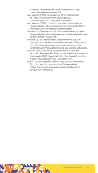 humanos? Recuperado de https://www.oacnudh.org/
que-son-los-derechos-humanos/.
ONU Mujeres. (2015). La igualdad de género. Recuperado
de https://mexico.unwomen.org/es/digiteca/
publicaciones/2015/01/la-igualdad-de-genero.
ONU Mujeres. (2019). Los derechos humanos de las mujeres.
Recuperado de https://www.unwomen.org/es/digital-library/
multimedia/2019/12/infographic-human-rights.
Secretaría de Gobernación. (s/f). Niñas, adolescentes y mujeres.
Recuperado de https://www.gob.mx/cms/uploads/attachment/
file/100163/004_mujeres.pdf.
Secretaría de las Mujeres de la Ciudad de México. (s/f). Los
Derechos de las Mujeres en la Ciudad de México. Recuperado
de https://semujeres.cdmx.gob.mx/storage/app/media/
DerechosMujeresyNinas/Derechos_de_las_Mujeres_CDMX.pdf.
UNESCO. (2020). Inclusión y educación: todos y todas sin
excepción. Resumen del informe de seguimiento de la educación
en el mundo, 2020. Recuperado de https://unesdoc.unesco.
org/ark:/48223/pf0000373721_spa.locale=en.
UNICEF. (s/f). Los derechos del niño y por qué son importantes.
Todos los derechos para cada niño. Recuperado de
https://www.unicef.org/es/convencion-derechos-nino/
por-que-son-importantes.
111
IGUALDAD DE GÉNERO
 