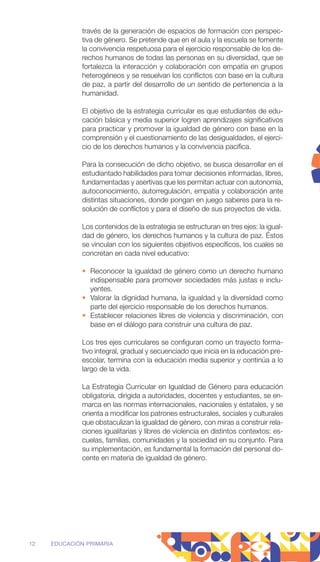 través de la generación de espacios de formación con perspec-
tiva de género. Se pretende que en el aula y la escuela se fomente
la convivencia respetuosa para el ejercicio responsable de los de-
rechos humanos de todas las personas en su diversidad, que se
fortalezca la interacción y colaboración con empatía en grupos
heterogéneos y se resuelvan los conflictos con base en la cultura
de paz, a partir del desarrollo de un sentido de pertenencia a la
humanidad.
El objetivo de la estrategia curricular es que estudiantes de edu-
cación básica y media superior logren aprendizajes significativos
para practicar y promover la igualdad de género con base en la
comprensión y el cuestionamiento de las desigualdades, el ejerci-
cio de los derechos humanos y la convivencia pacífica.
Para la consecución de dicho objetivo, se busca desarrollar en el
estudiantado habilidades para tomar decisiones informadas, libres,
fundamentadas y asertivas que les permitan actuar con autonomía,
autoconocimiento, autorregulación, empatía y colaboración ante
distintas situaciones, donde pongan en juego saberes para la re-
solución de conflictos y para el diseño de sus proyectos de vida.
Los contenidos de la estrategia se estructuran en tres ejes: la igual-
dad de género, los derechos humanos y la cultura de paz. Éstos
se vinculan con los siguientes objetivos específicos, los cuales se
concretan en cada nivel educativo:
• Reconocer la igualdad de género como un derecho humano
indispensable para promover sociedades más justas e inclu-
yentes.
• Valorar la dignidad humana, la igualdad y la diversidad como
parte del ejercicio responsable de los derechos humanos.
• Establecer relaciones libres de violencia y discriminación, con
base en el diálogo para construir una cultura de paz.
Los tres ejes curriculares se configuran como un trayecto forma-
tivo integral, gradual y secuenciado que inicia en la educación pre-
escolar, termina con la educación media superior y continúa a lo
largo de la vida.
La Estrategia Curricular en Igualdad de Género para educación
obligatoria, dirigida a autoridades, docentes y estudiantes, se en-
marca en las normas internacionales, nacionales y estatales, y se
orienta a modificar los patrones estructurales, sociales y culturales
que obstaculizan la igualdad de género, con miras a construir rela-
ciones igualitarias y libres de violencia en distintos contextos: es-
cuelas, familias, comunidades y la sociedad en su conjunto. Para
su implementación, es fundamental la formación del personal do-
cente en materia de igualdad de género.
12 EDUCACIÓN PRIMARIA
 