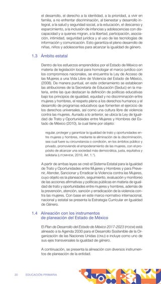 el desarrollo, el derecho a la identidad, a la prioridad, a vivir en
­
familia, a no enfrentar discriminación, al bienestar y desarrollo in-
tegral, a la salud y seguridad social, a la educación, el descanso y
esparcimiento, a la inclusión de infancias y adolescencias con dis-
capacidad y a quienes migran, a la libertad, participación, asocia-
ción, intimidad, seguridad jurídica y al uso de las tecnologías de
información y comunicación. Esto garantiza el pleno desarrollo de
­
niñas, niños y adolescentes para alcanzar la igualdad de género.
1.3 Ámbito estatal
Dentro de los esfuerzos emprendidos por el Estado de México en
materia de legislación local para homologar el marco jurídico con
los compromisos nacionales, se encuentra la Ley de Acceso de
las Mujeres a una Vida Libre de Violencia del Estado de México,
(2008). De manera puntual, en este ordenamiento se establecen
las atribuciones de la Secretaría de Educación (Seduc) en la ma-
teria, entre las que destacan la definición de políticas educativas
bajo los principios de igualdad, equidad y no discriminación entre
mujeres y hombres, el respeto pleno a los derechos humanos y el
desarrollo de programas educativos que fomenten el ejercicio de
los derechos universales, así como una cultura libre de violencia
contra las mujeres. Aunado a lo anterior, se ubica la Ley de Igual-
dad de Trato y Oportunidades entre Mujeres y Hombres del Es-
tado de México (2010), la cual tiene por objeto:
regular, proteger y garantizar la igualdad de trato y oportunidades en-
tre mujeres y hombres, mediante la eliminación de la discriminación,
sea cual fuere su circunstancia o condición, en los ámbitos público y
privado, promoviendo el empoderamiento de las mujeres, con el pro-
pósito de alcanzar una sociedad más democrática, justa, equitativa y
solidaria (LITOMHEM, 2010, Art. 1.°).
A partir de ambas leyes se creó el Sistema Estatal para la Igualdad
de Trato y Oportunidades entre Mujeres y Hombres y para Preve-
nir, Atender, Sancionar y Erradicar la Violencia contra las Mujeres,
cuyo objeto es la planeación, seguimiento, evaluación y monitoreo
de las acciones afirmativas y políticas públicas en materia de igual-
dad de trato y oportunidades entre mujeres y hombres, además de
la prevención, atención, sanción y erradicación de la violencia con-
tra las mujeres. Con base en este marco normativo internacional,
nacional y estatal se presenta la Estrategia Curricular en Igualdad
de Género.
1.4 Alineación con los instrumentos
de planeación del Estado de México
El Plan de Desarrollo del Estado de México 2017-2023 (PDEM) está
alineado a la Agenda 2030 para el Desarrollo Sostenible de la Or-
ganización de las Naciones Unidas (ONU) e incluye como uno de
sus ejes transversales la igualdad de género.
A continuación, se presenta la alineación con diversos instrumen-
tos de planeación de la entidad.
20 EDUCACIÓN PRIMARIA
 