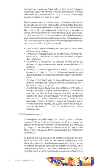 comunidades educativas. Sobre todo, se debe garantizar la igual-
dad desde edades tempranas y durante la trayectoria formativa
del estudiantado, con el propósito de que los aprendizajes logra-
dos permanezcan a lo largo de la vida.
Desde cualquier nivel educativo, campo formativo o asignatura es
posible abordar los temas relacionados con la igualdad de género,
aun en áreas en las que no se encuentre explícito su tratamiento.
Con base en ello, es fundamental destacar que la igualdad de
­
género debe incorporarse de manera transversal, es decir, en co-
municación con todos los espacios dentro y fuera de las escuelas
para lograr un resultado integral que convoque a todas las perso-
nas. En consecuencia, la transversalidad de la perspectiva de gé-
nero en la educación obligatoria propicia:
• Interiorizar los preceptos de respeto y empatía en niñas, niños,
adolescentes y jóvenes.
• Formar personas respetuosas de las diferencias, minorías y po-
blaciones en condiciones de mayor vulnerabilidad, marginali-
dad y exclusión.
• Coadyuvar a la erradicación de prácticas discriminatorias que
ubican a las mujeres en una posición de desventaja frente a los
hombres.
• Fomentar la protección y garantizar el ejercicio de los derechos
humanos, reconocidos como condiciones indispensables para
que toda persona alcance su desarrollo integral y máximo bien-
estar.
• Impulsar el empoderamiento de niñas, adolescentes, jóvenes y
mujeres, para que elijan y ejerzan carreras y profesiones con li-
bertad y sin sesgos de género.
• Atender de manera transversal otros enfoques, entre ellos, el
enfoque inclusivo, que promueve el respeto a las diferencias
cul­
turales, sociales, étnicas, religiosas, sexuales, de discapa-
cidad o de estilos de aprendizaje, y el enfoque intercultural,
orientado a la convivencia basada en el reconocimiento de la
diversidad cultural y lingüística, eliminando todas las formas
y manifestaciones racistas, las cuales se presentan frecuen­
temente ­
relacionadas con prácticas discriminatorias por razo-
nes de ­
género.
2.3.2 Derechos humanos
Como segundo eje, la Estrategia Curricular en Igualdad de Género
retoma el enfoque de derechos humanos, es decir, un marco con-
ceptual normado por estándares internacionales que promueve
y protege los derechos de todas las personas sin dejar a nadie
atrás, a partir del análisis de las desigualdades que obstaculizan
el desarrollo.
Es preciso que la perspectiva de derechos humanos esté pre-
sente en la educación. Para ello, es importante que el alumnado,
el colectivo docente y las demás personas que integran las co-
munidades educativas conozcan los derechos de niñas, niños,
adolescentes y jóvenes. Asimismo, debe garantizarse que du-
rante las clases y en los espacios de convivencia se favorezca la
24 EDUCACIÓN PRIMARIA
 