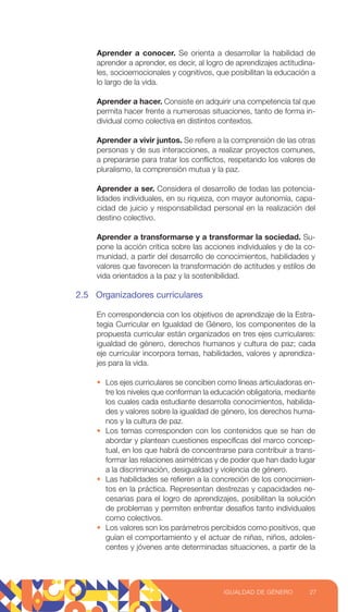 Aprender a conocer. Se orienta a desarrollar la habilidad de
aprender a aprender, es decir, al logro de aprendizajes actitudina-
les, socioemocionales y cognitivos, que posibilitan la educación a
lo largo de la vida.
Aprender a hacer. Consiste en adquirir una competencia tal que
permita hacer frente a numerosas situaciones, tanto de forma in-
dividual como colectiva en distintos contextos.
Aprender a vivir juntos. Se refiere a la comprensión de las otras
personas y de sus interacciones, a realizar proyectos comunes,
a prepararse para tratar los conflictos, respetando los valores de
pluralismo, la comprensión mutua y la paz.
Aprender a ser. Considera el desarrollo de todas las potencia-
lidades individuales, en su riqueza, con mayor autonomía, capa-
cidad de juicio y responsabilidad personal en la realización del
destino colectivo.
Aprender a transformarse y a transformar la sociedad. Su-
pone la acción crítica sobre las acciones individuales y de la co-
munidad, a partir del desarrollo de conocimientos, habilidades y
valores que favorecen la transformación de actitudes y estilos de
vida orientados a la paz y la sostenibilidad.
2.5 Organizadores curriculares
En correspondencia con los objetivos de aprendizaje de la Estra-
tegia Curricular en Igualdad de Género, los componentes de la
propuesta curricular están organizados en tres ejes curriculares:
igualdad de género, derechos humanos y cultura de paz; cada
eje curricular incorpora temas, habilidades, valores y aprendiza-
jes para la vida.
• Los ejes curriculares se conciben como líneas articuladoras en-
tre los niveles que conforman la educación obligatoria, mediante
los cuales cada estudiante desarrolla conocimientos, habilida-
des y valores sobre la igualdad de género, los derechos huma-
nos y la cultura de paz.
• Los temas corresponden con los contenidos que se han de
abordar y plantean cuestiones específicas del marco concep-
tual, en los que habrá de concentrarse para contribuir a trans-
formar las relaciones asimétricas y de poder que han dado lugar
a la discriminación, desigualdad y violencia de género.
• Las habilidades se refieren a la concreción de los conocimien-
tos en la práctica. Representan destrezas y capacidades ne-
cesarias para el logro de aprendizajes, posibilitan la solución
de problemas y permiten enfrentar desafíos tanto individuales
como colectivos.
• Los valores son los parámetros percibidos como positivos, que
guían el comportamiento y el actuar de niñas, niños, adoles-
centes y jóvenes ante determinadas situaciones, a partir de la
27
IGUALDAD DE GÉNERO
 