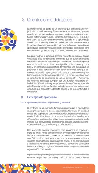 3. Orientaciones didácticas
La metodología es parte de un proceso que considera un con-
junto de procedimientos y formas ordenadas de actuar, “ya que
enseña las normas mediante las cuales se debe conducir una ac-
tividad determinada” (Corzo, en García-Córdoba, 2014, p. 64). En
este caso, se sugiere una metodología basada en el aprendizaje
situado, experiencial y vivencial, con el propósito de desarrollar y
fortalecer el pensamiento crítico. Al mismo tiempo, considera el
aprendizaje dialógico y el juego como estrategias esenciales para
el intercambio generacional y la construcción colectiva de saberes.
En gran medida, la práctica docente consiste en plantear tareas
vinculadas a los contextos del alumnado que les guíen a través de
la reflexión a movilizar aprendizajes, habilidades, actitudes y poner
en marcha acciones en favor de la igualdad entre mujeres y hom-
bres y en contra de cualquier tipo de violencia. Las tareas que se
proponen a cada estudiante deben ser de su interés para que ac-
tiven su motivación y pongan en práctica sus conocimientos y ha-
bilidades en la resolución de problemas que tienen una dimensión
social a través de estrategias de trabajo colaborativo. Asimismo,
los recursos didácticos cumplen con una función mediadora en-
tre la intención educativa y los procesos de enseñanza y aprendi-
zaje. Esencialmente, su función varía de acuerdo con la intención
didáctica que el colectivo docente decida y de los contenidos a
desarrollar.
3.1 Estrategias de aprendizaje
3.1.1 Aprendizaje situado, experiencial y vivencial
El contexto es un elemento fundamental para que el aprendizaje
sea significativo, por lo que en la Estrategia Curricular en Igualdad
de Género se propone partir de la reflexión, el análisis y el cuestio-
namiento de situaciones cercanas, contextualizadas y reales para
niñas, niños, adolescentes y jóvenes de educación obligatoria, de
manera que se favorezcan interacciones sociales situadas que pro-
muevan el diálogo, la reflexión y la colaboración.
Una respuesta efectiva y necesaria para alcanzar a un mayor nú-
mero de niñas, niños, adolescentes y jóvenes es tomar en cuenta
las particularidades del contexto en el que viven y se desenvuel-
ven. Esto implica considerar la forma en que los procesos de en-
señanza-aprendizaje se dan según los grupos o las comunidades
a las que se pertenece. En consecuencia, es esencial considerar
la cultura, la lengua originaria y las relaciones interpersonales en la
organización comunitaria.
El proceso de aprendizaje experiencial orientado al cambio consiste
en una ruta que toma como eje y punto de partida conocimientos
31
IGUALDAD DE GÉNERO
 