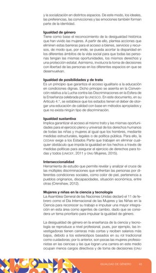 y la socialización en distintos espacios. De este modo, los ideales,
las preferencias, las convicciones y las emociones también forman
parte de la identidad.
Igualdad de género
Tiene como base el reconocimiento de la desigualdad histórica
que han vivido las mujeres. A partir de ello, plantea acciones que
eliminen estas barreras para el acceso a bienes, servicios y recur-
sos, de modo que, por ende, se pueda acortar la disparidad en
los diferentes ámbitos de la vida social para que todas las perso-
nas tengan las mismas oportunidades, los mismos derechos y
una protección estatal. Asimismo, involucra la toma de decisiones
con libertad de las personas en los diferentes espacios en que se
desenvuelvan.
Igualdad de posibilidades y de trato
Es un principio que garantiza el acceso igualitario a la educación
en condiciones dignas. Dicho principio se asienta en la Conven-
ción relativa a la Lucha contra las Discriminaciones en la Esfera de
la Enseñanza celebrada por la UNESCO. En este documento, en su
Artículo 4.°, se establece que los estados tienen el deber de otor-
gar una educación de calidad con base en métodos apropiados y
que no exista ningún tipo de discriminación.
Igualdad sustantiva
Implica garantizar el acceso al mismo trato y las mismas oportuni-
dades para el ejercicio pleno y universal de los derechos humanos
de todas las niñas y mujeres al igual que los hombres, mediante
medidas estructurales, legales o de política pública. Para ello, la
CEDAW exige a los Estados Parte que trabajen en eliminar cual-
quier obstáculo que impida la igualdad en los hechos a través de
medidas políticas para asegurar el ejercicio de derechos para to-
das y todos (UNICEF, 2011 y ONU Mujeres, 2015).
Interseccionalidad
Herramienta de estudio que permite revelar y analizar el cruce de
las múltiples discriminaciones que enfrentan las personas por di-
ferentes condiciones sociales, como color de piel, pertenencia a
pueblos originarios, discapacidades, situación económica, entre
otras (Crenshaw, 2012).
Mujeres y niñas en la ciencia y tecnología
La Asamblea General de las Naciones Unidas declaró el 11 de fe-
brero como el Día Internacional de las Mujeres y las Niñas en la
Ciencia para reconocer su trabajo e impulsar una mayor integra-
ción en esta área como agentes de cambio, dado que se consi-
dera un tema prioritario para impulsar la igualdad de género.
La desigualdad de género en la enseñanza de la ciencia y tecno-
logía se reproduce a nivel profesional, pues, por ejemplo, las in-
vestigadoras tienen carreras más cortas y reciben salarios más
bajos, debido a los estereotipos basados en su rol tradicional
como cuidadoras; por lo anterior, son pocas las mujeres profesio-
nistas en las ciencias y las que logran una carrera en este medio
ocupan menos cargos directivos y de toma de decisiones (ONU
43
IGUALDAD DE GÉNERO
 