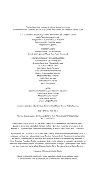 Educación primaria igualdad de género libro para docentes
© Primera edición: Secretaría de Cultura y Turismo del Gobierno del Estado de México, 2022
D. R. © Secretaría de Cultura y Turismo del Gobierno del Estado de México
Jesús Reyes Heroles núm. 302,
delegación San Buenaventura, C. P. 50110,
Toluca de Lerdo, Estado de México
ceape.edomex.gob.mx
COORDINACIÓN
Subsecretaría de Educación Básica
Coordinadora general: Maura Rosa Rubio Almonacid
COLABORADORAS Y COLABORADORES
Subsecretaría de Educación Básica
Dirección General de Educación Primaria
Ma. Pureza Carbajal Juárez
Karla Beatriz García Camacho
María Gabriela Hinojosa Bermúdez
Minerva Ariadna Juárez González
Modesto Mendieta Pichardo
Yudith Pérez Martínez
Antonia Ramírez Revilla
Laura Zúñiga Orta
SEIEM
Coordinación Académica y de Operación Educativa
Ernesto Omar Arellano López
Micaela González Pastelín
Israel Salazar Martínez
Cristina Villegas Máximo
Asesores: José Luis Albarrán Cruz, Benjamín Cruz Flores, Jimena Valdés Figueroa
ISBN: 978-607-490-450-5
Número de autorización del Consejo Editorial de la Administración Pública Estatal
CE: 210/01/04/22
Esta obra fue posible gracias a la Secretaría de Educación del Gobierno del Estado de México;
que contó con el apoyo de la Secretaría de Justicia y Derechos Humanos, la Secretaría de las
Mujeres, la Coordinación de Información y Estrategia y la Jefatura de la Oficina de la Gubernatura.
Agradecemos a la Oficina de la UNESCO en México por su acompañamiento en la elaboración de la
propuesta curricular para educación primaria: Frederic Vacheron Oriol, Representante de la UNESCO
en México; Rosa Wolpert Kuri, Oficial de educación de la UNESCO; Gabriela Rodríguez Blanco y
Víctor Francisco Avendaño Trujillo, coordinación de proyecto; así como al equipo de especialistas en
educación e igualdad de género: Maricarmen Campillo Pedrón, Georgina Elena López Chávez, Sandra
Martínez Hernández, Mariana Cruz Murueta, Cecilia Garibi González y Susana Cortés Camino.
Impreso en México / Printed in Mexico
Queda prohibida la reproducción total o parcial de esta obra, por cualquier medio
o procedimiento, sin la autorización previa del Gobierno del Estado de México.
 