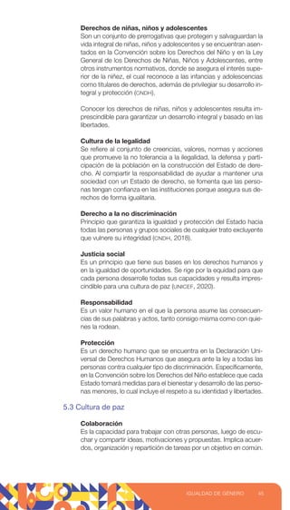 Derechos de niñas, niños y adolescentes
Son un conjunto de prerrogativas que protegen y salvaguardan la
vida integral de niñas, niños y adolescentes y se encuentran asen-
tados en la Convención sobre los Derechos del Niño y en la Ley
General de los Derechos de Niñas, Niños y Adolescentes, entre
otros instrumentos normativos, donde se asegura el interés supe-
rior de la niñez, el cual reconoce a las infancias y adolescencias
como titulares de derechos, además de privilegiar su desarrollo in-
tegral y protección (CNDH).
Conocer los derechos de niñas, niños y adolescentes resulta im-
prescindible para garantizar un desarrollo integral y basado en las
libertades.
Cultura de la legalidad
Se refiere al conjunto de creencias, valores, normas y acciones
que promueve la no tolerancia a la ilegalidad, la defensa y parti-
cipación de la población en la construcción del Estado de dere-
cho. Al compartir la responsabilidad de ayudar a mantener una
sociedad con un Estado de derecho, se fomenta que las perso-
nas tengan confianza en las instituciones porque asegura sus de-
rechos de forma igualitaria.
Derecho a la no discriminación
Principio que garantiza la igualdad y protección del Estado hacia
todas las personas y grupos sociales de cualquier trato excluyente
que vulnere su integridad (CNDH, 2018).
Justicia social
Es un principio que tiene sus bases en los derechos humanos y
en la igualdad de oportunidades. Se rige por la equidad para que
cada persona desarrolle todas sus capacidades y resulta impres-
cindible para una cultura de paz (UNICEF, 2020).
Responsabilidad
Es un valor humano en el que la persona asume las consecuen-
cias de sus palabras y actos, tanto consigo misma como con quie-
nes la rodean.
Protección
Es un derecho humano que se encuentra en la Declaración Uni-
versal de Derechos Humanos que asegura ante la ley a todas las
personas contra cualquier tipo de discriminación. Específicamente,
en la Convención sobre los Derechos del Niño establece que cada
Estado tomará medidas para el bienestar y desarrollo de las perso-
nas menores, lo cual incluye el respeto a su identidad y libertades.
5.3 Cultura de paz
Colaboración
Es la capacidad para trabajar con otras personas, luego de escu-
char y compartir ideas, motivaciones y propuestas. Implica acuer-
dos, organización y repartición de tareas por un objetivo en común.
45
IGUALDAD DE GÉNERO
 