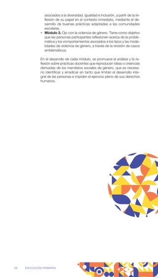 asociados a la diversidad, igualdad e inclusión, a partir de la re-
flexión de su papel en el contexto inmediato, mediante el de-
sarrollo de buenas prácticas adaptadas a las comunidades
escolares.
• Módulo 3. Ojo con la violencia de género. Tiene como objetivo
que las personas participantes reflexionen acerca de la proble-
mática y los comportamientos asociados a los tipos y las moda-
lidades de violencia de género, a través de la revisión de casos
emblemáticos.
En el desarrollo de cada módulo, se promueve el análisis y la re-
flexión sobre prácticas docentes que reproducen ideas o creencias
derivadas de los mandatos sociales de género, que es necesa-
rio identificar y erradicar en tanto que limitan el desarrollo inte-
gral de las personas e impiden el ejercicio pleno de sus derechos
humanos.
58 EDUCACIÓN PRIMARIA
 