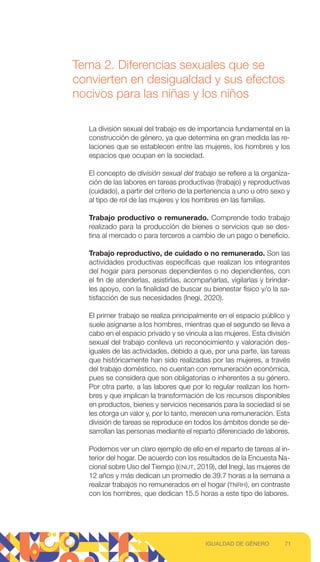 Tema 2. Diferencias sexuales que se
convierten en desigualdad y sus efectos
nocivos para las niñas y los niños
La división sexual del trabajo es de importancia fundamental en la
construcción de género, ya que determina en gran medida las re-
laciones que se establecen entre las mujeres, los hombres y los
espacios que ocupan en la sociedad.
El concepto de división sexual del trabajo se refiere a la organiza-
ción de las labores en tareas productivas (trabajo) y reproductivas
(cuidado), a partir del criterio de la pertenencia a uno u otro sexo y
al tipo de rol de las mujeres y los hombres en las familias.
Trabajo productivo o remunerado. Comprende todo trabajo
realizado para la producción de bienes o servicios que se des-
tina al mercado o para terceros a cambio de un pago o beneficio.
Trabajo reproductivo, de cuidado o no remunerado. Son las
actividades productivas específicas que realizan los integrantes
del hogar para personas dependientes o no dependientes, con
el fin de atenderlas, asistirlas, acompañarlas, vigilarlas y brindar-
les apoyo, con la finalidad de buscar su bienestar físico y/o la sa-
tisfacción de sus necesidades (Inegi, 2020).
El primer trabajo se realiza principalmente en el espacio público y
suele asignarse a los hombres, mientras que el segundo se lleva a
cabo en el espacio privado y se vincula a las mujeres. Esta división
sexual del trabajo conlleva un reconocimiento y valoración des-
iguales de las actividades, debido a que, por una parte, las tareas
que históricamente han sido realizadas por las mujeres, a través
del trabajo doméstico, no cuentan con remuneración económica,
pues se considera que son obligatorias o inherentes a su género.
Por otra parte, a las labores que por lo regular realizan los hom-
bres y que implican la transformación de los recursos disponibles
en productos, bienes y servicios necesarios para la sociedad sí se
les otorga un valor y, por lo tanto, merecen una remuneración. Esta
división de tareas se reproduce en todos los ámbitos donde se de-
sarrollan las personas mediante el reparto diferenciado de labores.
Podemos ver un claro ejemplo de ello en el reparto de tareas al in-
terior del hogar. De acuerdo con los resultados de la Encuesta Na-
cional sobre Uso del Tiempo (ENUT, 2019), del Inegi, las mujeres de
12 años y más dedican un promedio de 39.7 horas a la semana a
realizar trabajos no remunerados en el hogar (TNRH), en contraste
con los hombres, que dedican 15.5 horas a este tipo de labores.
71
IGUALDAD DE GÉNERO
 