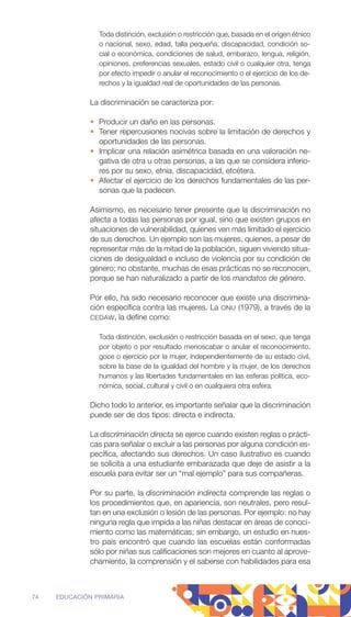 Toda distinción, exclusión o restricción que, basada en el origen ­
étnico
o nacional, sexo, edad, talla pequeña, discapacidad, condición so-
cial o económica, condiciones de salud, embarazo, lengua, religión,
opiniones, preferencias sexuales, estado civil o cualquier otra, tenga
por efecto impedir o anular el reconocimiento o el ejercicio de los de-
rechos y la igualdad real de oportunidades de las personas.
La discriminación se caracteriza por:
• Producir un daño en las personas.
• Tener repercusiones nocivas sobre la limitación de derechos y
oportunidades de las personas.
• Implicar una relación asimétrica basada en una valoración ne-
gativa de otra u otras personas, a las que se considera inferio-
res por su sexo, etnia, discapacidad, etcétera.
• Afectar el ejercicio de los derechos fundamentales de las per-
sonas que la padecen.
Asimismo, es necesario tener presente que la discriminación no
afecta a todas las personas por igual, sino que existen grupos en
situaciones de vulnerabilidad, quienes ven más limitado el ejercicio
de sus derechos. Un ejemplo son las mujeres, quienes, a pesar de
representar más de la mitad de la población, siguen viviendo situa-
ciones de desigualdad e incluso de violencia por su condición de
género; no obstante, muchas de esas prácticas no se reconocen,
porque se han naturalizado a partir de los mandatos de género.
Por ello, ha sido necesario reconocer que existe una discrimina-
ción específica contra las mujeres. La ONU (1979), a través de la
CEDAW, la define como:
Toda distinción, exclusión o restricción basada en el sexo, que tenga
por objeto o por resultado menoscabar o anular el reconocimiento,
goce o ejercicio por la mujer, independientemente de su estado civil,
sobre la base de la igualdad del hombre y la mujer, de los derechos
humanos y las libertades fundamentales en las esferas política, eco-
nómica, social, cultural y civil o en cualquiera otra esfera.
Dicho todo lo anterior, es importante señalar que la discriminación
puede ser de dos tipos: directa e indirecta.
La discriminación directa se ejerce cuando existen reglas o prácti-
cas para señalar o excluir a las personas por alguna condición es-
pecífica, afectando sus derechos. Un caso ilustrativo es cuando
se solicita a una estudiante embarazada que deje de asistir a la
escuela para evitar ser un “mal ejemplo” para sus compañeras.
Por su parte, la discriminación indirecta comprende las reglas o
los procedimientos que, en apariencia, son neutrales, pero resul-
tan en una exclusión o lesión de las personas. Por ejemplo: no hay
ninguna regla que impida a las niñas destacar en áreas de conoci-
miento como las matemáticas; sin embargo, un estudio en nues-
tro país encontró que cuando las escuelas están conformadas
sólo por niñas sus calificaciones son mejores en cuanto al aprove-
chamiento, la comprensión y el saberse con habilidades para esa
74 EDUCACIÓN PRIMARIA
 