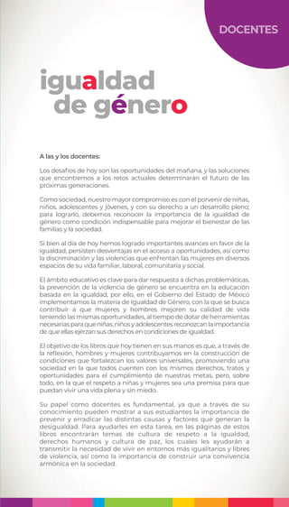 igualdad
de género
DOCENTES
A las y los docentes:
Los desafíos de hoy son las oportunidades del mañana, y las soluciones
que encontremos a los retos actuales determinarán el futuro de las
próximas generaciones.
Como sociedad, nuestro mayor compromiso es con el porvenir de niñas,
niños, adolescentes y jóvenes, y con su derecho a un desarrollo pleno;
para lograrlo, debemos reconocer la importancia de la igualdad de
género como condición indispensable para mejorar el bienestar de las
familias y la sociedad.
Si bien al día de hoy hemos logrado importantes avances en favor de la
igualdad, persisten desventajas en el acceso a oportunidades, así como
la discriminación y las violencias que enfrentan las mujeres en diversos
espacios de su vida familiar, laboral, comunitaria y social.
El ámbito educativo es clave para dar respuesta a dichas problemáticas,
la prevención de la violencia de género se encuentra en la educación
basada en la igualdad, por ello, en el Gobierno del Estado de México
implementamos la materia de Igualdad de Género, con la que se busca
contribuir a que mujeres y hombres mejoren su calidad de vida
teniendo las mismas oportunidades, al tiempo de dotar de herramientas
necesariasparaqueniñas,niñosyadolescentesreconozcanlaimportancia
de que ellas ejerzan sus derechos en condiciones de igualdad.
El objetivo de los libros que hoy tienen en sus manos es que, a través de
la reflexión, hombres y mujeres contribuyamos en la construcción de
condiciones que fortalezcan los valores universales, promoviendo una
sociedad en la que todos cuenten con los mismos derechos, tratos y
oportunidades para el cumplimiento de nuestras metas, pero, sobre
todo, en la que el respeto a niñas y mujeres sea una premisa para que
puedan vivir una vida plena y sin miedo.
Su papel como docentes es fundamental, ya que a través de su
conocimiento pueden mostrar a sus estudiantes la importancia de
prevenir y erradicar las distintas causas y factores que generan la
desigualdad. Para ayudarles en esta tarea, en las páginas de estos
libros encontrarán temas de cultura de respeto a la igualdad,
derechos humanos y cultura de paz, los cuales les ayudarán a
transmitir la necesidad de vivir en entornos más igualitarios y libres
de violencia, así como la importancia de construir una convivencia
armónica en la sociedad.
 