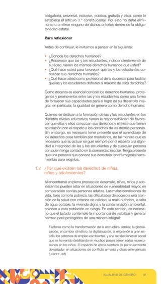obligatoria, universal, inclusiva, pública, gratuita y laica, como lo
establece el artículo 3.° constitucional. Por esto no debe elimi-
narse u omitirse ninguno de dichos criterios dentro de la obliga-
toriedad estatal.
Para reflexionar
Antes de continuar, le invitamos a pensar en lo siguiente:
• ¿Conoce los derechos humanos?
• ¿Reconoce que las y los estudiantes, independientemente de
su edad, tienen los mismos derechos humanos que usted?
• ¿Qué hace usted para favorecer que las y los estudiantes co-
nozcan sus derechos humanos?
• ¿Qué hace usted como profesional de la docencia para facilitar
que las y los estudiantes disfruten al máximo de esos derechos?
Como docente es esencial conocer los derechos humanos, prote-
gerlos y promoverlos entre las y los estudiantes como una forma
de fortalecer sus capacidades para el logro de su desarrollo inte-
gral, en particular, la igualdad de género como derecho humano.
Quienes se dedican a la formación de las y los estudiantes en los
distintos niveles educativos tienen la responsabilidad de favore-
cer que ellas y ellos conozcan sus derechos y el límite que tienen
en relación con el respeto a los derechos de las demás personas.
Sin embargo, es necesario tener presente que el aprendizaje de
los derechos pasa también por modelarlos, de tal manera que es
necesario que su actuar se guíe siempre por el respeto a la digni-
dad e integridad de las y los estudiantes y de cualquier persona
con quien tenga contacto en la comunidad escolar. Tenga presente
que una persona que conoce sus derechos tendrá mejores herra-
mientas para exigirlos.
1.2 ¿Por qué existen los derechos de niñas,
niños y adolescentes?
Al encontrarse en pleno proceso de desarrollo, niñas, niños y ado-
lescentes pueden estar en situaciones de vulnerabilidad mayor, en
comparación con las personas adultas. Las malas condiciones de
vida, tales como la pobreza, las dificultades de acceso a una aten-
ción de la salud con criterios de calidad, la mala nutrición, la falta
de agua potable, la vivienda digna y la contaminación ambiental,
colocan a esta población en riesgo. En este sentido, es necesa-
rio que el Estado contemple la importancia de visibilizar y generar
normas para protegerlos de una manera integral:
Factores como la transformación de la estructura familiar, la globali-
zación, el cambio climático, la digitalización, la migración a gran es-
cala, los patrones de empleo cambiantes, y una red de bienestar social
que se ha venido debilitando en muchos países tienen serias repercu-
siones en los niños. El impacto de estos cambios es particularmente
devastador en situaciones de conflicto armado y otras emergencias
(UNICEF, s/f).
91
IGUALDAD DE GÉNERO
 