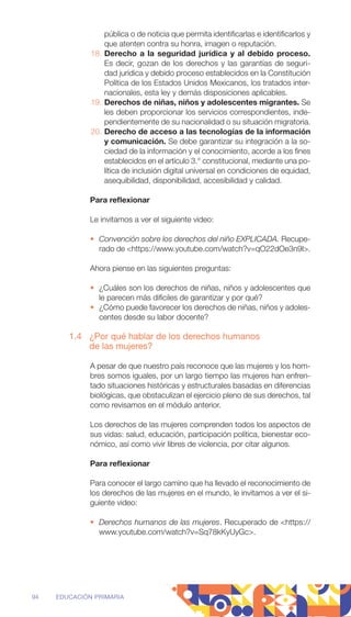 pública o de noticia que permita identificarlas e identificarlos y
que atenten contra su honra, imagen o reputación.
18. Derecho a la seguridad jurídica y al debido proceso.
Es decir, gozan de los derechos y las garantías de seguri-
dad ­
jurídica y debido proceso establecidos en la Constitución
­
Política de los Estados Unidos Mexicanos, los tratados inter-
nacionales, esta ley y demás disposiciones aplicables.
19. Derechos de niñas, niños y adolescentes migrantes. Se
les deben proporcionar los servicios correspondientes, inde-
pendientemente de su nacionalidad o su situación migratoria.
20. Derecho de acceso a las tecnologías de la información
y comunicación. Se debe garantizar su integración a la so-
ciedad de la información y el conocimiento, acorde a los fines
establecidos en el artículo 3.° constitucional, mediante una po-
lítica de inclusión digital universal en condiciones de equidad,
asequibilidad, disponibilidad, accesibilidad y calidad.
Para reflexionar
Le invitamos a ver el siguiente video:
• Convención sobre los derechos del niño EXPLICADA. Recupe-
rado de https://www.youtube.com/watch?v=qO22dOe3n9I.
Ahora piense en las siguientes preguntas:
• ¿Cuáles son los derechos de niñas, niños y adolescentes que
le parecen más difíciles de garantizar y por qué?
• ¿Cómo puede favorecer los derechos de niñas, niños y adoles-
centes desde su labor docente?
1.4 ¿Por qué hablar de los derechos humanos
de las mujeres?
A pesar de que nuestro país reconoce que las mujeres y los hom-
bres somos iguales, por un largo tiempo las mujeres han enfren-
tado situaciones históricas y estructurales basadas en diferencias
biológicas, que obstaculizan el ejercicio pleno de sus derechos, tal
como revisamos en el módulo anterior.
Los derechos de las mujeres comprenden todos los aspectos de
sus vidas: salud, educación, participación política, bienestar eco-
nómico, así como vivir libres de violencia, por citar algunos.
Para reflexionar
Para conocer el largo camino que ha llevado el reconocimiento de
los derechos de las mujeres en el mundo, le invitamos a ver el si-
guiente video:
• Derechos humanos de las mujeres. Recuperado de https://
www.youtube.com/watch?v=Sq78kKyUyGc.
94 EDUCACIÓN PRIMARIA
 
