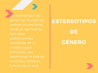 Los estereotipos de
género se inculcan de
manera inconsciente
desde el nacimiento.
Son ideas
preconcebidas,
heredadas de un
modelo social
anticuado, que
determinan la vida de
los niños y niñas en
función de su sexo.
ESTEREOTIPOS
DE
GÉNERO
 
