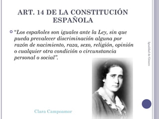 ART. 14 DE LA CONSTITUCIÓN ESPAÑOLA “ Los españoles son iguales ante la Ley, sin que pueda prevalecer discriminación alguna por razón de nacimiento, raza, sexo, religión, opinión o cualquier otra condición o circunstancia personal o social”.   Clara Campoamor Igualdad de Género 