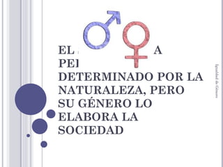 EL SEXO DE UNA PERSONA ES DETERMINADO POR LA NATURALEZA, PERO SU GÉNERO LO ELABORA LA SOCIEDAD Igualdad de Género 