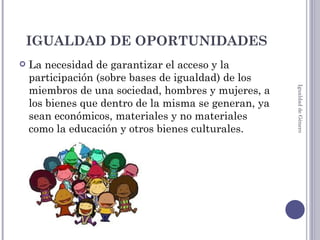 IGUALDAD DE OPORTUNIDADES La necesidad de garantizar el acceso y la participación (sobre bases de igualdad) de los miembros de una sociedad, hombres y mujeres, a los bienes que dentro de la misma se generan, ya sean económicos, materiales y no materiales como la educación y otros bienes culturales. Igualdad de Género 
