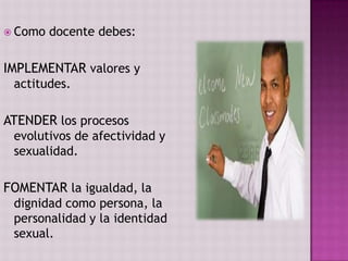  Como   docente debes:

IMPLEMENTAR valores y
 actitudes.

ATENDER los procesos
 evolutivos de afectividad y
 sexualidad.

FOMENTAR la igualdad, la
 dignidad como persona, la
 personalidad y la identidad
 sexual.
 