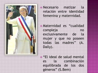  Necesario  matizar la
 relación entre identidad
 femenina y maternidad.

 Maternidades “cualidad
 compleja             no
 exclusivamente de la
 mujer y que no poseen
 todas las madres’’ (A.
 Dally).

 “El
    ideal de salud mental
 es     la    combinación
 equilibrada de los dos
 géneros” (S.Bem)
 
