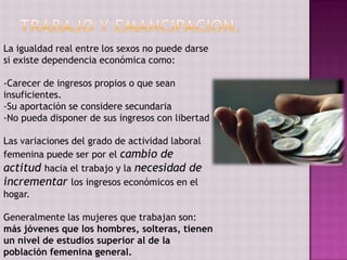 La igualdad real entre los sexos no puede darse
si existe dependencia económica como:

-Carecer de ingresos propios o que sean
insuficientes.
-Su aportación se considere secundaria
-No pueda disponer de sus ingresos con libertad

Las variaciones del grado de actividad laboral
femenina puede ser por el cambio de
actitud hacia el trabajo y la necesidad de
incrementar los ingresos económicos en el
hogar.

Generalmente las mujeres que trabajan son:
más jóvenes que los hombres, solteras, tienen
un nivel de estudios superior al de la
población femenina general.
 