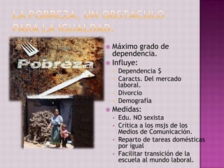  Máximo grado de
  dependencia.
 Influye:
    • Dependencia $
    • Caracts. Del mercado
      laboral.
    • Divorcio
    • Demografía
   Medidas:
    • Edu. NO sexista
    • Crítica a los msjs de los
      Medios de Comunicación.
    • Reparto de tareas domésticas
      por igual
    • Facilitar transición de la
      escuela al mundo laboral.
 