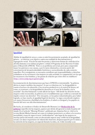 Igualdad
.Hablar de igualdad de sexos o, como es más frecuentemente aceptado, de igualdad de
género, es referirse a un objetivo contra una realidad de discriminaciones y
segregación social. “Una de las más frecuentas y silenciosas formas de violación de los
derechos humanos es la violencia de género”, señala el Programa de las Naciones Unidas
para el Desarrollo (PNUD). “Éste es un problema universal, pero para comprender
mejor los patrones y sus causas, y por lo tanto eliminarlos, conviene partir del
conocimiento de las particularidades históricas y socioculturales de cada contexto
específico. Por consiguiente, es necesario considerar qué responsabilidades y derechos
ciudadanos se les reconocen a las mujeres en cada sociedad, en comparación con los que
les reconocen a los hombres, y las pautas de relación que entre ellos se establecen”
(http://www.undp.org.ni/genero.php).

La enumeración de discriminaciones que hace el PNUD es interminable: “la pobreza
afecta en mayor medida a las mujeres”, lo que se relaciona con “su desigualdad en
cuanto al acceso a la educación, a los recursos productivos y al control de bienes, así
como, en ocasiones, a la desigualdad de derechos en el seno de la familia y de la
sociedad”. Esa discriminación va más allá de las leyes: “Allí donde los derechos de las
mujeres están reconocidos, la pobreza (con el analfabetismo que conlleva) a menudo les
impide conocer sus derechos”. Por otra parte, en los países industrializados, pese haber
logrado, no hace mucho, la igualdad legal de derechos “se sigue concediendo empleos
con mayor frecuencia y facilidad a los hombres, el salario es desigual y los papeles en
función del sexo son aún discriminatorios”.

De hecho, al considerar el Indice de Desarrollo Humano (ver Reducción de la
pobreza) específico de las mujeres, aparece por detrás del general en todos los países del
mundo. En el artículo “Missing Women”, publicado por Amartya Sen en 1992 en la
revista British Medical Journal, así como en trabajos posteriores, se refiere a la excesiva
mortalidad y tasas de supervivencia “artificialmente” más bajas de las mujeres en
muchas partes del mundo, como un descarnado aspecto muy visible de la desigualdad
sexual, con datos inquietantes de infanticidio femenino, despreocupación por la salud y
la nutrición de las mujeres, en especial durante la niñez, etc. Cabe recordar a ese
 