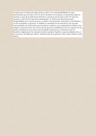 respecto que en India, las niñas tienen cuatro veces más posibilidades de estar
desnutridas que los niños. El 25% de los hombres en los países en desarrollo padecen
anemia a causa de la deficiencia del hierro, mientras que la tasa es del 45% para las
mujeres y más del 60% para las embarazadas. Y todas estas discriminaciones,
desigualdades por razones de sexo, se deben a los prejuicios culturales en las familias y
en las sociedades en general. Y también se manifiesta en la educación. Las injustas
oportunidades de instrucción para las chicas conducen a su inseguridad económica: las
mujeres representan los dos tercios de las personas analfabetas y los tres quintos de los
pobres del planeta. Con menos oportunidades educativas y económicas que los
hombres, lógicamente las mujeres tienden a padecer hambre y mayores deficiencias en
la nutrición. Se habla por ello de “feminización de la pobreza” (Sen, 2000; Vilches y Gil,
2003).
 