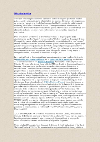 Discriminación.

Mientras, continúa produciéndose un intenso tráfico de mujeres y niñas en muchos
países…, entre una cuarta parte y la mitad de las mujeres del mundo sufren agresiones
de su pareja y siguen ocurriendo hechos como la ablación genital, las violaciones de
mujeres y niñas o los “crímenes de honor”. Unas agresiones que aumentan en las
situaciones de inestabilidad laboral como las que se están viviendo actualmente en todo
el mundo, incluidos los países ricos, en los que hay un porcentaje creciente de
marginados.

Pero no debemos olvidar que la discriminación hacia la mujer es parte de la
discriminación que los “fuertes” ejercen con los “débiles” en defensa de sus privilegios.
Unos privilegios que a lo largo de la historia se ha pretendido justificar con “razones”
étnicas, de sexo o de mérito; pero hoy sabemos que no tienen fundamento alguno y que
generan desequilibrios perjudiciales para todos, aunque algunos sigan pensando que
esos desequilibrios constituyen algo natural. Y esas referencias que se hacen al pasado
las consideran un apoyo a su punto de vista: “siempre ha habido ricos y pobres y
siempre los habrá”, “el hombre es superior a la mujer”, etc.

La erradicación de la discriminación de las mujeres entronca así con los objetivos de
la educación para la sostenibilidad, de la reducción de la pobreza y, en definitiva,
de la universalización de los derechos humanos. Así se señala en los objetivos del
Milenio: “El tercer objetivo de Desarrollo del Milenio desafía la discriminación contra
la mujer y busca asegurar que las niñas, como los niños, tengan el derecho a la
escolarización. Los indicadores relacionados con este objetivo buscan medir el
progreso hacia la mayor alfabetización de la mujer, hacia la mayor participación y
representación de ésta en la política y en la toma de decisiones de los Estados y hacia la
mejora de las perspectivas de empleo. Así y con todo, el tema de la igualdad de género
no se limita a un solo objetivo sino que se aplica a todos ellos. Sin progreso hacia la
igualdad de género y sin la capacitación de la mujer, no se alcanzará ninguno de los
objetivos de desarrollo del milenio” (MDG, Naciones Unidas). Unos objetivos que se
contemplan desde el punto educativo en las iniciativas de “la Década de la Educación
por un Desarrollo Sostenible, en la que la igualdad entre géneros está considerada
como una de las condiciones fundamentales para el desarrollo humano que está
requiriendo una mayor atención por parte de la ciencia, la política, las instituciones
sociales y la educación” (Aznar y Cánovas, 2008, p.9). Y unos objetivos que constituyen
un auténtico reto frente al que aún queda mucho por hacer, como se puede ver en los
informes sobre los Índices de Equidad de Género (Social Watch, 2008) o los de
UNICEF (2007), pero que ya están encontrando respuestas en algunos países por lo
que se refiere a la promoción de políticas de igualdad y estrategias y prácticas
educativas para la promoción de la igualdad de derechos y oportunidades entre los
géneros y la erradicación de la violencia (Novo, 2007; Pérez Sedeño, 2007; Aznar y
Cánovas, 2008).

Así, el año 2009, UNFPA (Fondo de Población de Naciones Unidas) dedicó el día
Mundial de Población a incentivar la inversión en educación y salud para las mujeres y
las niñas, como paso necesario para avanzar en la disminución de la pobreza, la
universalización de los derechos humanos y la igualdad de género.

Como señala el Observatorio de Igualdad de Género de América Latina y el Caribe de
Naciones Unidas (CEPAL): “La autonomía de las mujeres en la vida privada y pública es
 