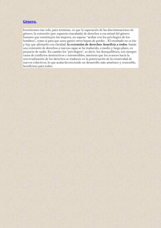 Género.

Insistiremos tan solo, para terminar, en que la superación de las discriminaciones de
género, la extensión (por supuesto inacabada) de derechos a esa mitad del género
humano que constituyen las mujeres, no supone “acabar con los privilegios de los
hombres”, como si para que unos ganen otros hayan de perder... El resultado no es ése
y hay que afirmarlo con claridad: la extensión de derechos beneficia a todos. Jamás
una extensión de derechos a nuevas capas se ha traducido, a medio y largo plazo, en
perjuicio de nadie. En cambio los “privilegios”, es decir, los desequilibrios, son siempre
causa de conflictos destructivos e insostenibles, mientras que los avances hacia la
universalización de los derechos se traducen en la potenciación de la creatividad de
nuevos colectivos, lo que acaba favoreciendo un desarrollo más armónico y sostenible,
beneficioso para todos.
 