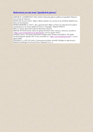 Referencias en este tema "Igualdad de género"

AZNAR, P. y CÁNOVAS P. (Eds.) (2008). Educación, género y políticas de igualdad. Valencia:
Universitat de València.
NOVO, M. (Coord.) (2007). Mujer y Medio ambiente. Los caminos de la visibilidad. Madrid: Los
libros de La Catarata.
PÉREZ SEDEÑO, E. (2007). Ayer, ¿igual que hoy?, Mujer y Ciencia. La situación de las mujeres
investigadoras en el sistema español de Ciencia y Tecnología. Madrid: FECYT.
SEN, A. (2000). Desarrollo y libertad. Barcelona: Planeta.
SOCIAL WATCH (2008). Índice de equidad de Género 2008. Avances y retrocesos, accesible en:
<http://www.socialwatch.org/en/portada.htm> (acceso agosto 2008).
UNICEF (2007). The State of the World’s Children 2007. Women and Children. The double
dividend of gender equality. New York, accessible en: <http://www.unicef.org/sowc07/> (acceso
agosto 2008).
VILCHES, A. y GIL, D. (2003). Construyamos un futuro sostenible. Diálogos de supervivencia.
Madrid: Cambridge University Presss. Capítulos 10 y 11.
 