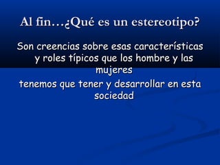 Al fin…¿Qué es un estereotipo?Al fin…¿Qué es un estereotipo?
Son creencias sobre esas característicasSon creencias sobre esas características
y roles típicos que los hombre y lasy roles típicos que los hombre y las
mujeresmujeres
tenemos que tener y desarrollar en estatenemos que tener y desarrollar en esta
sociedadsociedad
 