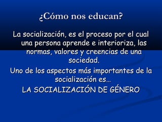 ¿Cómo nos educan?¿Cómo nos educan?
La socialización, es el proceso por el cualLa socialización, es el proceso por el cual
una persona aprende e interioriza, lasuna persona aprende e interioriza, las
normas, valores y creencias de unanormas, valores y creencias de una
sociedad.sociedad.
Uno de los aspectos más importantes de laUno de los aspectos más importantes de la
socialización es…socialización es…
LA SOCIALIZACIÓN DE GÉNEROLA SOCIALIZACIÓN DE GÉNERO
 