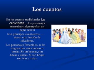 Los cuentosLos cuentos
En los cuentos tradicionalesEn los cuentos tradicionales LaLa
cenicienta …cenicienta … los personajeslos personajes
masculinos, desempeñan unmasculinos, desempeñan un
papel activo:papel activo:
Son príncipes, aventureros …Son príncipes, aventureros …
tienen una función detienen una función de
salvadores.salvadores.
Los personajes femeninos, se lesLos personajes femeninos, se les
asignan dos roles buenas oasignan dos roles buenas o
brujas. Si son buenas, sonbrujas. Si son buenas, son
lindas y dulces. Si son brujaslindas y dulces. Si son brujas
son feas y malas.son feas y malas.
 