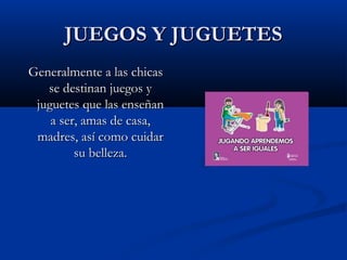 JUEGOS Y JUGUETESJUEGOS Y JUGUETES
Generalmente a las chicasGeneralmente a las chicas
se destinan juegos yse destinan juegos y
juguetes que las enseñanjuguetes que las enseñan
a ser, amas de casa,a ser, amas de casa,
madres, así como cuidarmadres, así como cuidar
su belleza.su belleza.
 