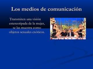 Los medios de comunicaciónLos medios de comunicación
Transmiten una visiónTransmiten una visión
estereotipada de la mujer,estereotipada de la mujer,
se las muestra comose las muestra como
objetos sexuales exóticos.objetos sexuales exóticos.
 