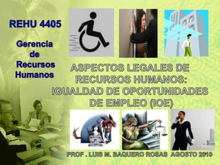 ASPECTOS LEGALES DE  RECURSOS HUMANOS: IGUALDAD DE OPORTUNIDADES  DE EMPLEO (IOE) PROF . LUIS M. BAQUERO ROSAS  AGOSTO 2010 1 REHU 4405 Gerencia  de RecursosHumanos 