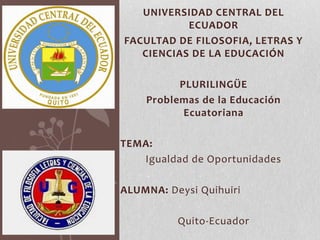 UNIVERSIDAD CENTRAL DEL
ECUADOR
FACULTAD DE FILOSOFIA, LETRAS Y
CIENCIAS DE LA EDUCACIÓN
PLURILINGÜE
Problemas de la Educación
Ecuatoriana
TEMA:
Igualdad de Oportunidades
ALUMNA: Deysi Quihuiri
Quito-Ecuador

 