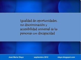 Igualdad de oportunidades,
            no discriminación y
            accesibilidad universal de las
            personas con discapacidad




José María Olayo      septiembre 2012    olayo.blogspot.com
 