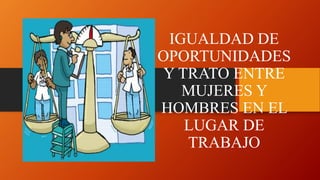 IGUALDAD DE
OPORTUNIDADES
Y TRATO ENTRE
MUJERES Y
HOMBRES EN EL
LUGAR DE
TRABAJO
 