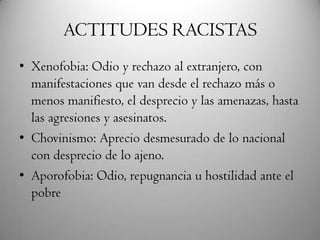 ACTITUDES RACISTAS
• Xenofobia: Odio y rechazo al extranjero, con
manifestaciones que van desde el rechazo más o
menos manifiesto, el desprecio y las amenazas, hasta
las agresiones y asesinatos.
• Chovinismo: Aprecio desmesurado de lo nacional
con desprecio de lo ajeno.
• Aporofobia: Odio, repugnancia u hostilidad ante el
pobre
 