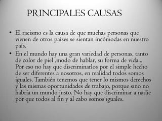 • El racismo es la causa de que muchas personas que
vienen de otros países se sientan incómodas en nuestro
país.
• En el mundo hay una gran variedad de personas, tanto
de color de piel ,modo de hablar, su forma de vida...
Por eso no hay que discriminarlos por el simple hecho
de ser diferentes a nosotros, en realidad todos somos
iguales.También tenemos que tener lo mismos derechos
y las mismas oportunidades de trabajo, porque sino no
habría un mundo justo. No hay que discriminar a nadie
por que todos al fin y al cabo somos iguales.
PRINCIPALES CAUSAS
 