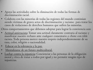• Apoya las actividades sobre la eliminación de todas las formas de
discriminación racial.
• Colabora con las minorías de todas las regiones del mundo continúan
siendo víctimas de graves actos de discriminación y racismo para tratar los
casos de violaciones de derechos humanos que sufren las minorías.
Otros comportamientos que debemos adoptar para lograr la convivencia son:
• Actitud antirracista: Tomar una actitud claramente contraria al racismo y
manifestar nuestro rechazo ante cualquier comentario o chiste con tilde
racista.Toda persona merece nuestro respeto independientemente de su
raza, color, religión o nacionalidad.
• Educar en la tolerancia y la paz.
• Mentalizarse de un futuro multicultural.
• Luchar contra la injusticia: Concienciar a las personas de la obligación
moral y ética de tratar a todos por igual y no permitir ningún tipo de
injusticias.
 