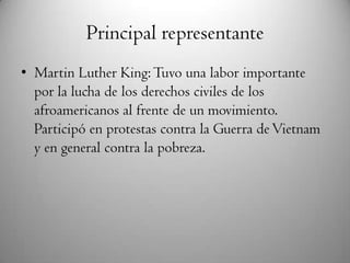 Principal representante
• Martin Luther King:Tuvo una labor importante
por la lucha de los derechos civiles de los
afroamericanos al frente de un movimiento.
Participó en protestas contra la Guerra deVietnam
y en general contra la pobreza.
 