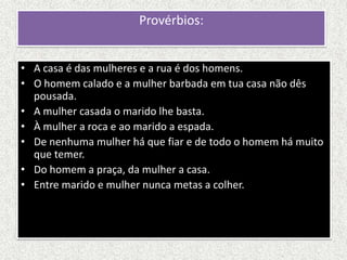 Provérbios:


• A casa é das mulheres e a rua é dos homens.
• O homem calado e a mulher barbada em tua casa não dês
  pousada.
• A mulher casada o marido lhe basta.
• À mulher a roca e ao marido a espada.
• De nenhuma mulher há que fiar e de todo o homem há muito
  que temer.
• Do homem a praça, da mulher a casa.
• Entre marido e mulher nunca metas a colher.
 