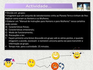  Divisão em grupos:
 Imaginem que um conjunto de extraterrestres vinha ao Planeta Terra e tinham de lhes
explicar como eram os Homens e as Mulheres.
 Elaborar um “Manual de instruções para Homens e para Mulheres” nessa cartolina
onde conste:
A) Características físicas;
B) Características emocionais;
C) Modo de funcionamento;
D) Precauções a ter.
 Façam primeiro uma breve discussão em grupo sob os vários pontos, e quando
    chegarem a acordo, escrevam e nomeiem um/uma porta voz para transmitir a
    informação ao grupo.
 Tempo máx. para a actividade: 25 minutos.
 