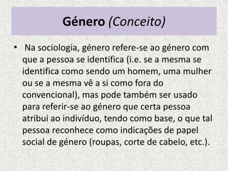 Género (Conceito)
• Na sociologia, género refere-se ao género com
  que a pessoa se identifica (i.e. se a mesma se
  identifica como sendo um homem, uma mulher
  ou se a mesma vê a si como fora do
  convencional), mas pode também ser usado
  para referir-se ao género que certa pessoa
  atribui ao indivíduo, tendo como base, o que tal
  pessoa reconhece como indicações de papel
  social de género (roupas, corte de cabelo, etc.).
 
