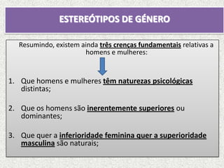 ESTEREÓTIPOS DE GÉNERO

   Resumindo, existem ainda três crenças fundamentais relativas a
                       homens e mulheres:


1. Que homens e mulheres têm naturezas psicológicas
   distintas;

2. Que os homens são inerentemente superiores ou
   dominantes;

3. Que quer a inferioridade feminina quer a superioridade
   masculina são naturais;
 