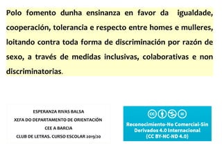 ESPERANZA RIVAS BALSA
XEFA DO DEPARTAMENTO DE ORIENTACIÓN
CEE A BARCIA
CLUB DE LETRAS. CURSO ESCOLAR 2019/20
Polo fomento dunha ensinanza en favor da igualdade,
cooperación, tolerancia e respecto entre homes e mulleres,
loitando contra toda forma de discriminación por razón de
sexo, a través de medidas inclusivas, colaborativas e non
discriminatorias.
 