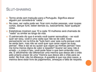 SLUT-SHAMING
 Termo ainda sem tradução para o Português. Significa atacar
alguém por considerá-la “vadia”.
 No caso, ser vadia pode ser: ficar com muitas pessoas, usar roupas
curtas, dançar funk, beber demais ou, basicamente, fazer qualquer
coisa.
 Estatísticas mostram que 10 a cada 10 mulheres será chamada de
“vadia” ou similar ao longo da vida.
 O patriarcado diz que é errado você querer sensualizar – se você
quer ser sexy, você é uma vadia que não se dá valor. Esse
pensamento vai na linha de "tudo bem usar saia curta porque você
se sente bem, mas não se você quer que caras vejam as suas
pernas". Mas e daí se eu quiser que vejam as minhas pernas? Isso
me torna menos digna de valor e respeito? Querer ser sexy não é
errado – o corpo é seu, você pode fazer o que bem entender com
ele. E dificilmente vão diferenciar uma menina que desce até o chão
pelo próprio prazer de uma "menina que desce até o chão para se
exibir. No final, não há diferença. A questão é que nos dois casos, a
menina deve estar livre de julgamentos, ameaças e falta de respeito.
 
