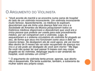 O ARGUMENTO DO VIOLINISTA
 “Você acorda de manhã e se encontra numa cama de hospital
do lado de um violinista inconsciente. Um violinista inconsciente
muito famoso. Aparentemente, os médicos te explicam,
descobriram que ele tinha uma doença fatal nos rins e a
Sociedade de Amantes da Música pesquisaram todos os
históricos médicos disponíveis e descobriram que você era a
única pessoa que poderia ser usada para este procedimento
médico, por ser compatível com o violinista. Logo, te
sequestraram e o sistema circulatório do violinista foi plugado ao
seu, de forma que seus rins funcionam como seus e dele ao
mesmo tempo. Se desligarem ele de você agora, ele vai morrer.
Mas dentro de 9 meses ele vai estar recuperado da doença nos
rins e aí ele pode ser desligado de você sem morrer.” Me diga:
Se você não quiser ter que passar 9 meses com seu corpo
plugado ao do violinista, desplugar aquilo e sair andando do
hospital, você cometeu um crime? *
*: O argumento do violinista tenta provar, apenas, que aborto
não é assassinato. Ele tenta sustentar, também, a soberania da
mulher sobre seu próprio corpo.
 