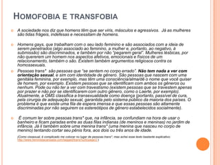 HOMOFOBIA E TRANSFOBIA
 A sociedade nos diz que homens têm que ser viris, másculos e agressivos. Já as mulheres
são tidas frágeis, indefesas e necessitam de homens.
 Homens gays, que trabalham com o seu lado feminino e são associados com a ideia de
serem penetrados (algo associado ao feminino, a mulher e, portanto, ao negativo, à
submissão) são discriminados, e também por não “pegarem geral”. Mulheres lésbicas, por
não quererem um homem nos aspectos afetivos, emocionais e físicos de um
relacionamento, também o são. Existem também argumentos religiosos contra os
homossexuais.
 Pessoas trans* são pessoas que “se sentem no corpo errado”. Não tem nada a ver com
orientação sexual, e sim com identidade de gênero. São pessoas que nascem com uma
genitália feminina, por exemplo, mas têm uma consciência/alma/dê o nome que você quiser
de homem, por exemplo. Existem pessoas que se identificam com ambos os gêneros ou
nenhum. Pode ou não ter a ver com travestismo (existem pessoas que se travestem apenas
por prazer e não por se identificarem com outro gênero, como o Laerte, por exemplo).
Atualmente, a OMS classifica a transexualidade como doença (portanto, passível de cura,
pela cirurgia de adequação sexual, garantida pelo sistema público da maioria dos países. O
problema é que existe uma fila de espera imensa e que essas pessoas são altamente
discriminadas por não seguirem os estereótipos de gênero estabelecidos socialmente).
 É comum ler sobre pessoas trans* que, na infância, se confundiam na hora de usar o
banheiro e ficam paradas entre as duas filas indianas (de meninos e meninas) no jardim de
infância. Já li também sobre uma menina trans* (uma menina que nasceu no corpo de
menino) tentando cortar seu pênis fora, aos dois ou três anos de idade.
(Como cissexual, é complicado me colocar no lugar de pessoas trans*, mas achei esse texto bastante explicativo:
http://www.feministacansada.com/tagged/trans%2A/page/2 )
 